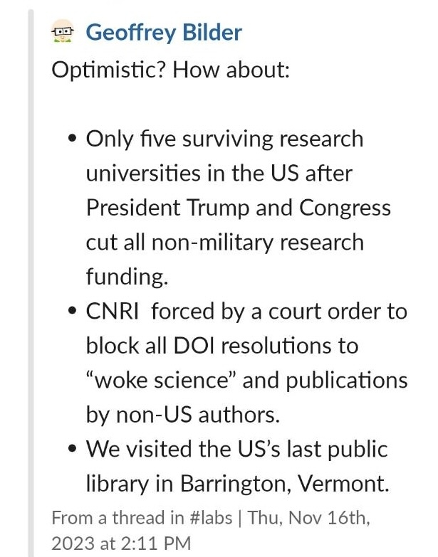 A list of predictions that reads:

Optimistic? How about:

Only 5 surviving research universities to n the US after President Trump and Congress cut all non-military research funding

CNRI forced by a court order to block all DOI resolutions to "woke science" and publications by non-US authors.

We visited the US's last public library in Barrington, Vermont. 