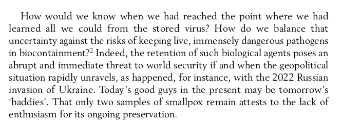Text that reads:

How would we know when we had reached the point where we had
learned all we could from the stored virus? How do we balance that
uncertainty against the risks of keeping live, immensely dangerous pathogens in biocontainment? Indeed, the retention of such biological agents poses an abrupt and immediate threat to world security if and when the geopolitical situation rapidly unravels, as happened, for instance, with the 2022 Russian invasion of Ukraine. Today’s good guys in the present may be tomorrow’s ‘baddies’. That only two samples of smallpox remain attests to the lack of enthusiasm for its ongoing preservation.