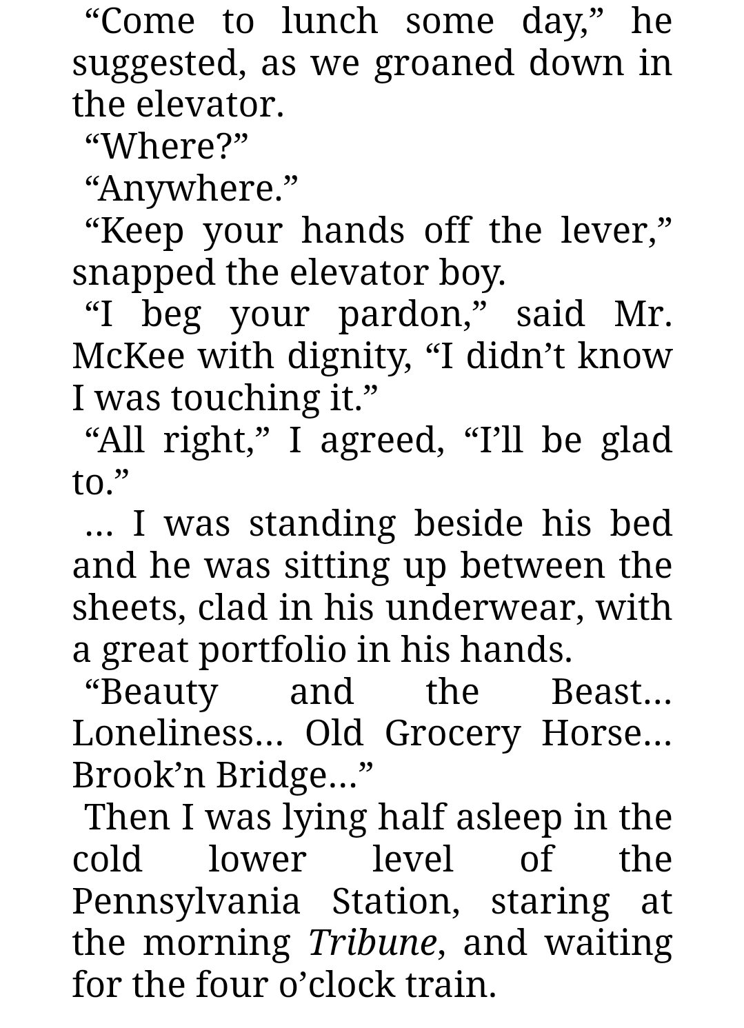 A portion of the Great Gatsby that reads:

“Come to lunch some day,” he suggested, as we groaned down in the elevator.

“Where?”

“Anywhere.”

“Keep your hands off the lever,” snapped the elevator boy.

“I beg your pardon,” said Mr. McKee with dignity, “I didn’t know I was touching it.”

“All right,” I agreed, “I’ll be glad to.”

… I was standing beside his bed and he was sitting up between the sheets, clad in his underwear, with a great portfolio in his hands. 