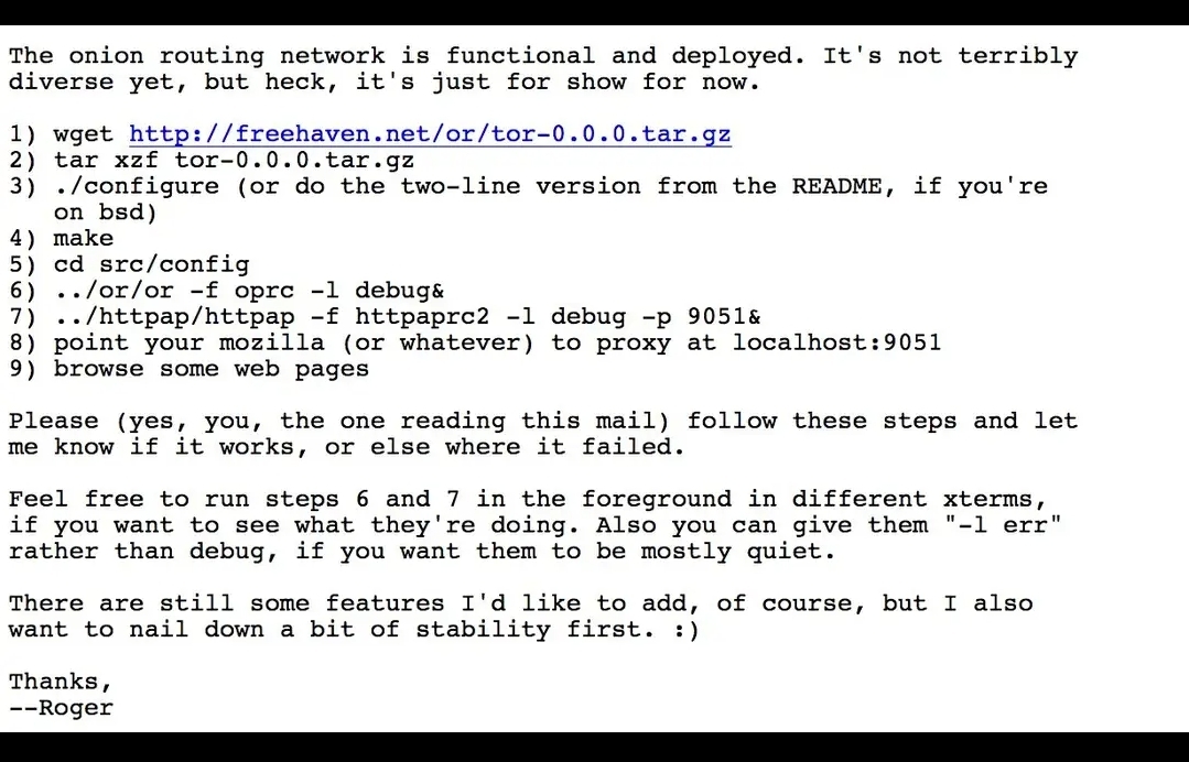 The onion routing network is functional and deployed. It's not terribly
diverse yet, but heck, it's just for show for now.

1. wget http://freehaven.net/or/tor-0.0.0.tar.gz


2. tar xzf tor-0.0.0.tar.gz


3. ./configure (or do the two-line version from the README, if you're on bsd)


4. make


5. cd src/config


6. ../or/or -f oprc -l debug&


7. ../httppap/httppap -f httpaprc2 -l debug -p 9051&


8. point your mozilla (or whatever) to proxy at localhost:9051


9. browse some web pages



Please (yes, you, the one reading this mail) follow these steps and let me know if it works, or else where it failed.

Feel free to run steps 6 and 7 in the foreground in different xterms, if you want to see what they're doing. Also you can give them "-l err" rather than debug, if you want them to be mostly quiet.

There are still some features I'd like to add, of course, but I also want to nail down a bit of stability first. :)

Thanks,
--Roger

