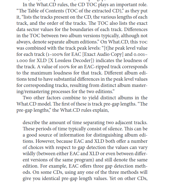 A page that says:

In the What.CD rules, the CD TOC plays an important role. “The Table of Contents (TOC of the extracted CD),” as they put it, “lists the tracks present on the CD, the various lengths of each track, and the order of the tracks. The TOC also lists the exact data sector values for the boundaries of each track. Differences in the TOC between two album versions typically, although not always, denote separate album editions.” On What.CD, this TOC was combined with the track peak levels: “[t]he peak level value for each track (1–100% for EAC [Exact Audio Copy] and 0.001–1.000 for XLD [X Lossless Decoder]) indicates the loudness of the track. A value of 100% for an EAC-ripped track corresponds to the maximum loudness for that track. Different album editions tend to have substantial differences in the peak level values for corresponding tracks, resulting from distinct album mastering/remastering processes for the two editions.”

Two other factors combine to yield distinct albums in the What.CD model. The first of these is track pre-gap lengths. “The pre-gap lengths,” the What.CD rules explain,

describe the amount of time separating two adjacent tracks. These periods of time typically consist of silence. This can be a good source of information for distinguishing album editions. However, because EAC and XLD both offer a number of choices with respect to gap detection the values can vary wildly (between either EAC and XLD or even between different versions of the same program) and still denote the same edition. For example, EAC offers three gap detection methods. On some CDs, using any one of the three methods will give you identical pre-gap length values. Yet on other CDs, ...