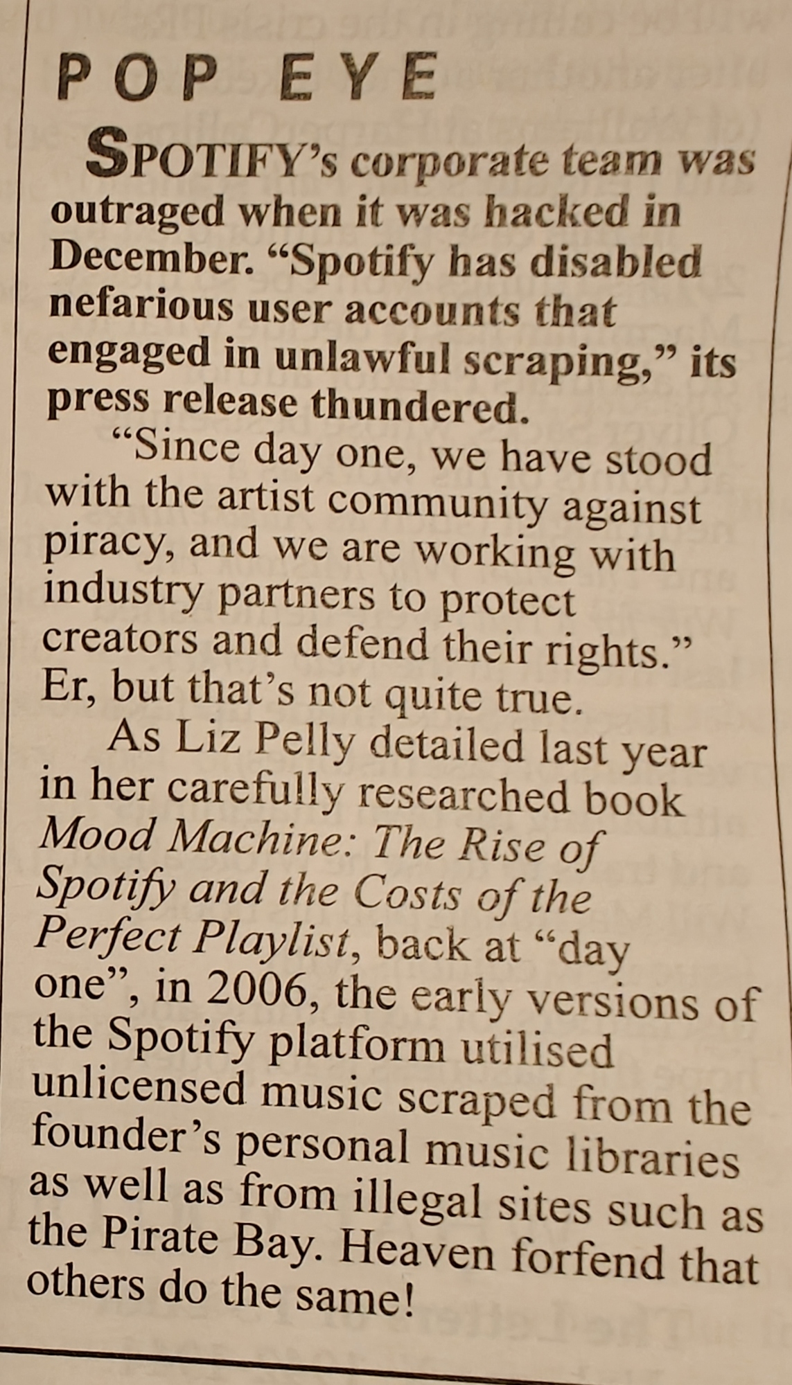 A Private Eye article that reads:

POP EYE

Spotify’s corporate team was outraged when it was hacked in December. “Spotify has disabled nefarious user accounts that engaged in unlawful scraping,” its press release thundered. “Since day one, we have stood with the artist community against piracy, and we are working with industry partners to protect creators and defend their rights.” Er, but that’s not quite true.

As Liz Pelly detailed last year in her carefully researched book Mood Machine: The Rise of Spotify and the Costs of the Perfect Playlist, back at “day one”, in 2006, the early versions of the Spotify platform utilised unlicensed music scraped from the founder’s personal music libraries as well as from illegal sites such as the Pirate Bay. Heaven forfend that others do the same!