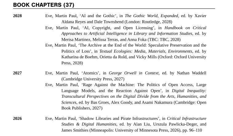 Eve, Martin Paul, ‘AI and the Gothic’, in The Gothic World, Expanded, ed. by Xavier Aldana Reyes and Dale Townshend (London: Routledge, 2028)

Eve, Martin Paul, ‘AI, Copyright, and Open Licensing’, in Handbook on Critical Approaches to Artificial Intelligence in Library and Information Studies, ed. by Merisa Martinez, Melissa Terras, and Anna Foka (TBC: TBC, 2028)

Eve, Martin Paul, ‘The Archive at the End of the World: Speculative Preservation and the Politics of Loss’, in Textual Ecologies: Media, Materials, Environments, ed. by Katharina de Boehm, Orietta da Rold, and Vicky Mills (Oxford: Oxford University Press, 2028)

Eve, Martin Paul, ‘Atomics’, in George Orwell in Context, ed. by Nathan Waddell (Cambridge University Press, 2027)

Eve, Martin Paul, ‘Rage Against the Machine: The Politics of Open Access, Large Language Models, and the Reaction Against Open’, in Digital Inequality: Transcultural Perspectives on the Digital Divide from the Arts, Humanities, and Sciences, ed. by Bas Groes, Alex Goody, and Asami Nakamura (Cambridge: Open Book Publishers, 2027)

Eve, Martin Paul, ‘Shadow Libraries and Pirate Infrastructures’, in Critical Infrastructure Studies & Digital Humanities, ed. by Alan Liu, Urszula Pawlicka-Deger, and James Smithies (Minneapolis: University of Minnesota Press, 2026), pp. 96–110 