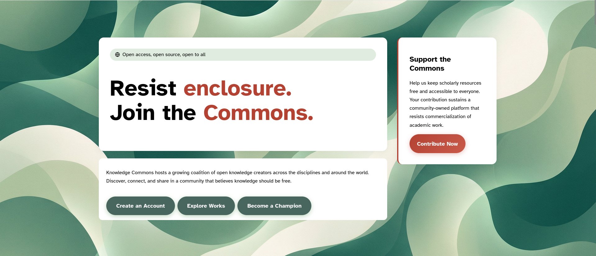 Screenshot of a Knowledge Commons webpage set against an abstract background of overlapping, flowing shapes in dark green, sage, mint, and cream. A large white rounded panel on the left contains a pale-green banner with a globe icon and the text, “Open access, open source, open to all.” Below, a bold headline reads, “Resist enclosure. Join the Commons.” The words “enclosure” and “Commons” are red; the remaining text is black.

To the right is a smaller white card with a thin red accent along its left edge. It reads: “Support the Commons

Help us keep scholarly resources free and accessible to everyone. Your contribution sustains a community-owned platform that resists commercialization of academic work.”

A red rounded button below says, “Contribute Now.”

Beneath the main headline is another white rounded panel containing the text: “Knowledge Commons hosts a growing coalition of open knowledge creators across the disciplines and around the world. Discover, connect, and share in a community that believes knowledge should be free.”

Three dark-green rounded buttons below read: “Create an Account,” “Explore Works,” and “Become a Champion.”
