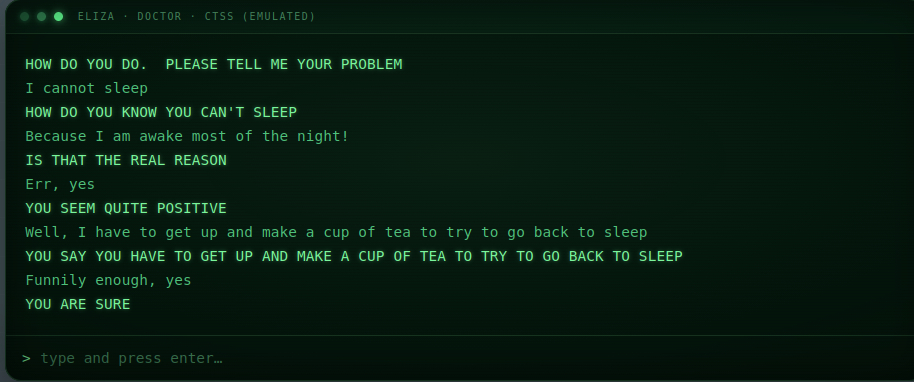 Screenshot of an ELIZA chatbot simulation styled as a dark green, retro computer terminal. A header reads “ELIZA · DOCTOR · CTSS (EMULATED),” beside three glowing green circles. The conversation appears in green monospaced text, with ELIZA’s responses in uppercase:

“HOW DO YOU DO. PLEASE TELL ME YOUR PROBLEM
I cannot sleep
HOW DO YOU KNOW YOU CAN’T SLEEP
Because I am awake most of the night!
IS THAT THE REAL REASON
Err, yes
YOU SEEM QUITE POSITIVE
Well, I have to get up and make a cup of tea to try to go back to sleep
YOU SAY YOU HAVE TO GET UP AND MAKE A CUP OF TEA TO TRY TO GO BACK TO SLEEP
Funnily enough, yes
YOU ARE SURE”

At the bottom is an input prompt reading: “> type and press enter…”
