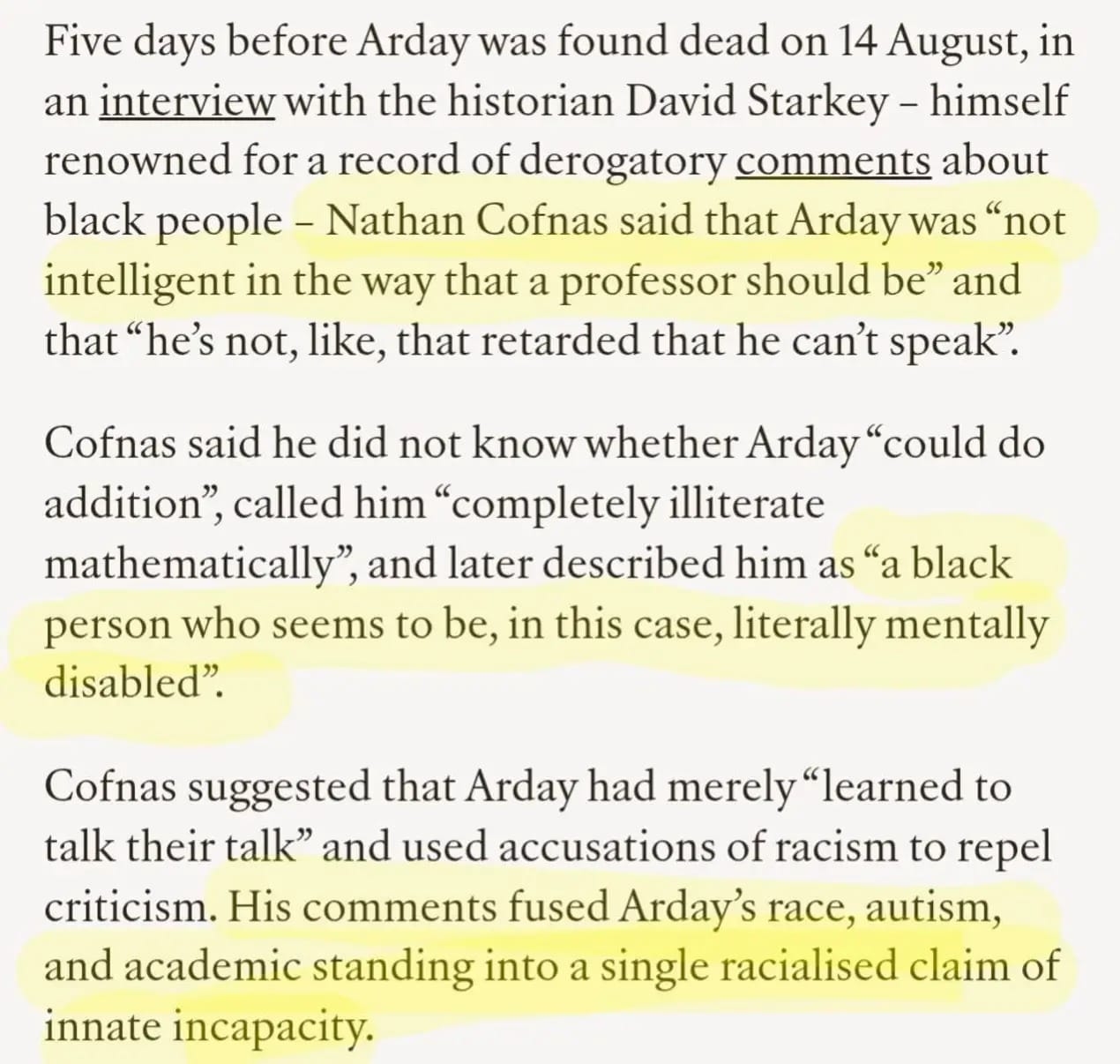Screenshot of an article excerpt in black serif text on a white background. Several passages are highlighted in yellow. Text reads:
“Five days before Arday was found dead on 14 August, in an interview with the historian David Starkey – himself renowned for a record of derogatory comments about black people – Nathan Cofnas said that Arday was ‘not intelligent in the way that a professor should be’ and that ‘he’s not, like, that retarded that he can’t speak’.
Cofnas said he did not know whether Arday ‘could do addition’, called him ‘completely illiterate mathematically’, and later described him as ‘a black person who seems to be, in this case, literally mentally disabled’.
Cofnas suggested that Arday had merely ‘learned to talk their talk’ and used accusations of racism to repel criticism. His comments fused Arday’s race, autism, and academic standing into a single racialised claim of innate incapacity.”
Yellow highlighting emphasises the quotations “not intelligent in the way that a professor should be”, “a black person who seems to be, in this case, literally mentally disabled”, and the concluding sentence beginning “His comments fused Arday’s race, autism…”
