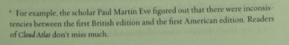 For example, the scholar Paul Martin Eve figured out that there were inconsistencies between the first British edition and the first American edition. Readers of Cloud Atlas don’t miss much.